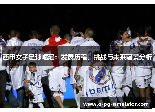 西甲女子足球崛起：发展历程、挑战与未来前景分析