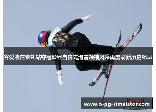 谷爱凌在崇礼站夺冠彰显自由式滑雪领袖风采再度刷新历史纪录