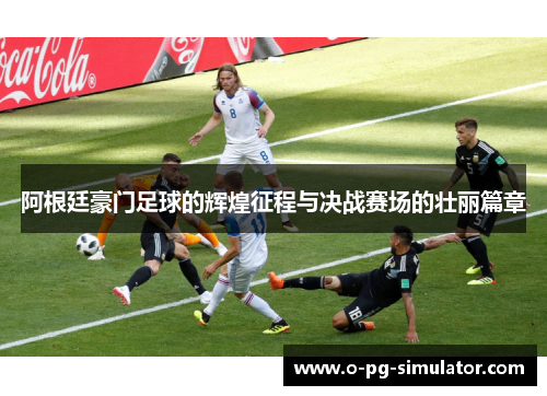 阿根廷豪门足球的辉煌征程与决战赛场的壮丽篇章