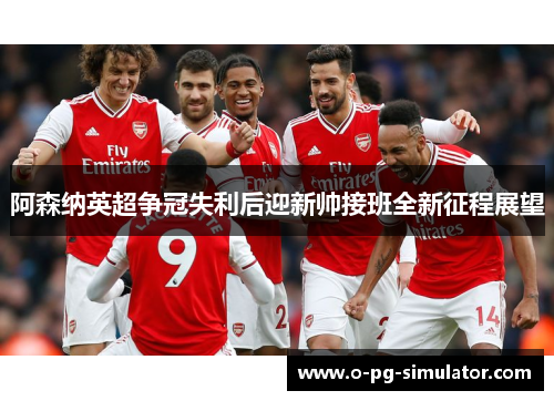 阿森纳英超争冠失利后迎新帅接班全新征程展望