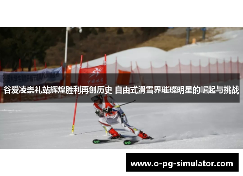 谷爱凌崇礼站辉煌胜利再创历史 自由式滑雪界璀璨明星的崛起与挑战