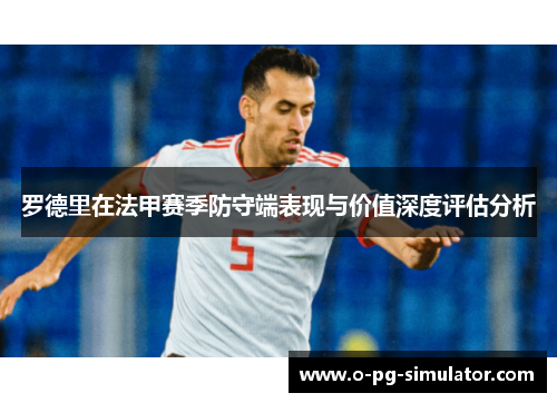 罗德里在法甲赛季防守端表现与价值深度评估分析 罗德里在法甲赛季防守端表现与价值深度评估分析